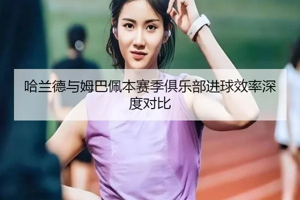 哈兰德与姆巴佩本赛季俱乐部进球效率深度对比